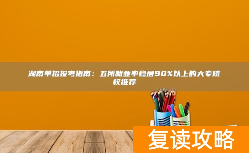 湖南单招报考指南:五所就业率稳居90%以上的大专院校推荐