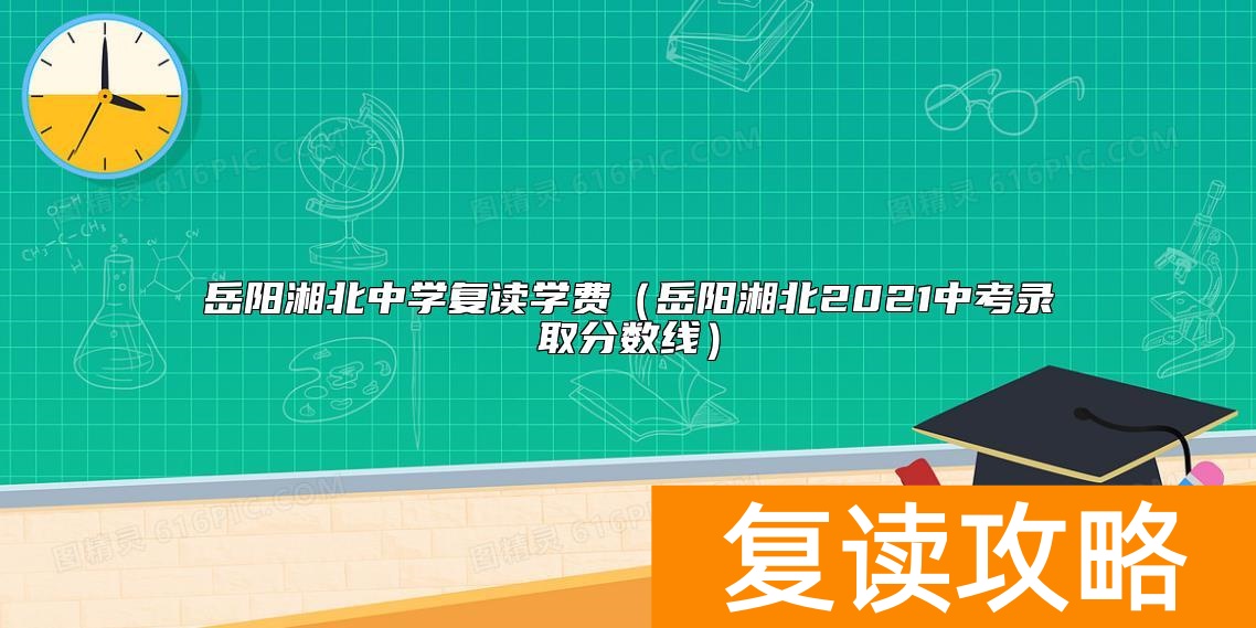 岳阳湘北中学复读学费（岳阳湘北2021中考录取分数线）